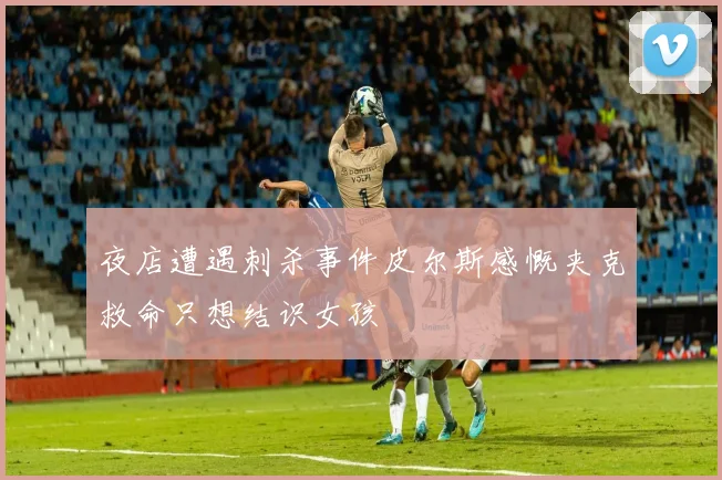 夜店遭遇刺杀事件皮尔斯感慨夹克救命只想结识女孩