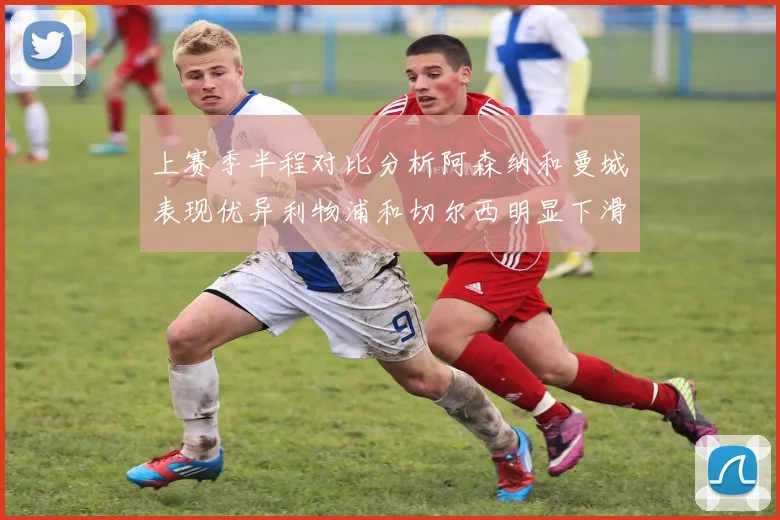 上赛季半程对比分析阿森纳和曼城表现优异利物浦和切尔西明显下滑