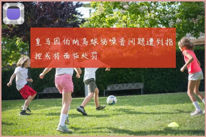 皇马因伯纳乌球场噪音问题遭到指控或将面临处罚