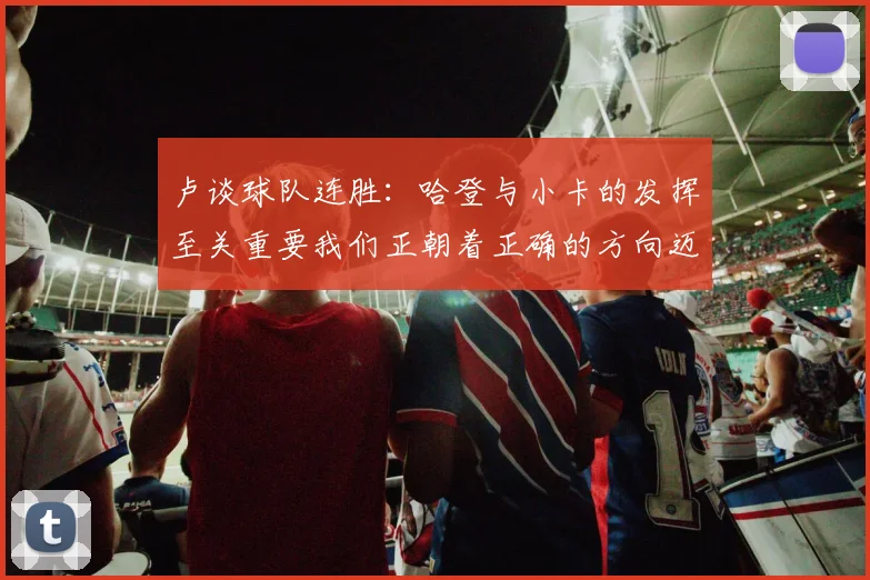 卢谈球队连胜：哈登与小卡的发挥至关重要我们正朝着正确的方向迈进