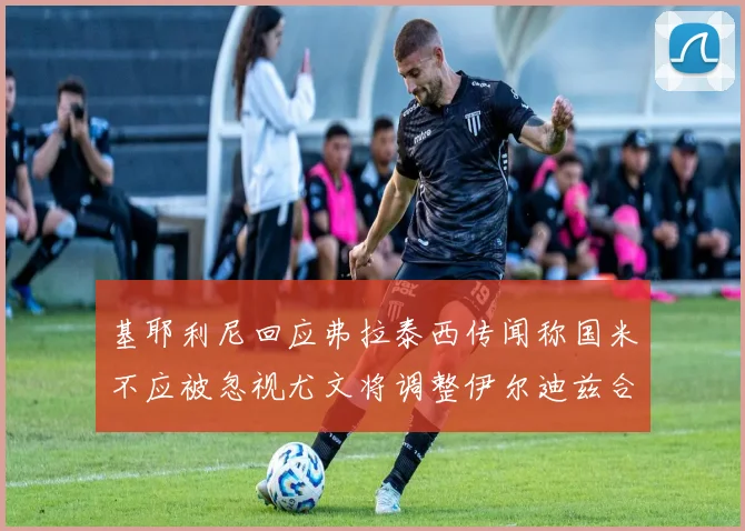 基耶利尼回应弗拉泰西传闻称国米不应被忽视尤文将调整伊尔迪兹合同内容