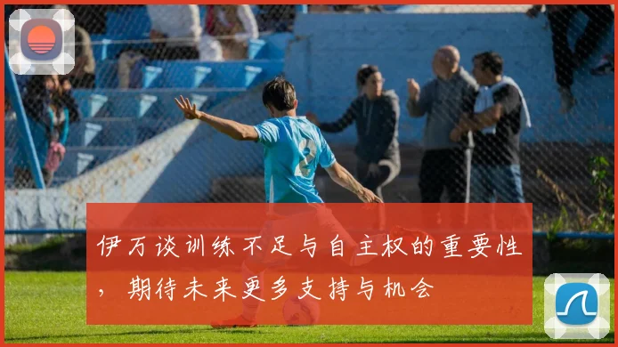 伊万谈训练不足与自主权的重要性，期待未来更多支持与机会