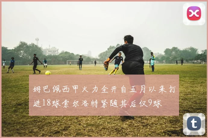 姆巴佩西甲火力全开自五月以来打进18球索尔洛特紧随其后仅9球