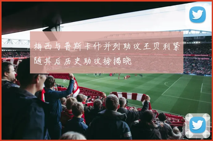 梅西与普斯卡什并列助攻王贝利紧随其后历史助攻榜揭晓