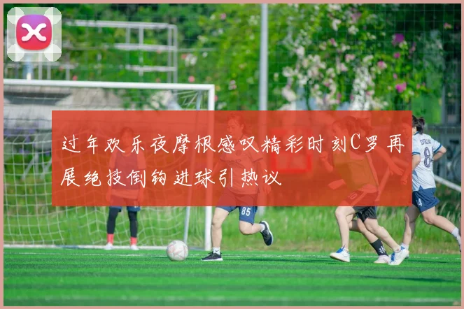 过年欢乐夜摩根感叹精彩时刻C罗再展绝技倒钩进球引热议