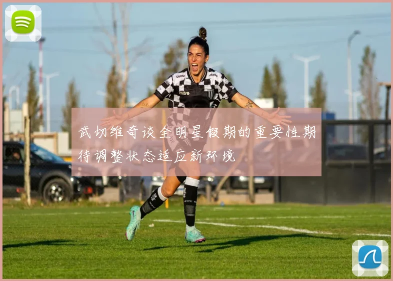 武切维奇谈全明星假期的重要性期待调整状态适应新环境