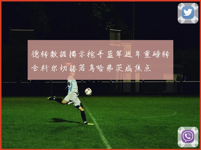 德转数据揭示枪手蓝军近年重磅转会科尔切赫若鸟哈弗茨成焦点