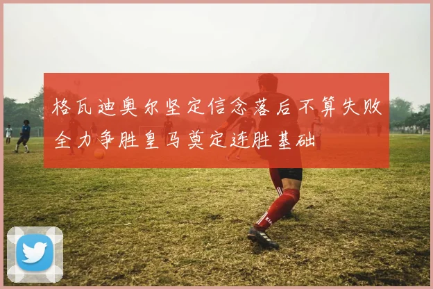 格瓦迪奥尔坚定信念落后不算失败全力争胜皇马奠定连胜基础