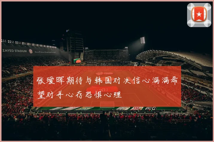 张瑷晖期待与韩国对决信心满满希望对手心存恐惧心理
