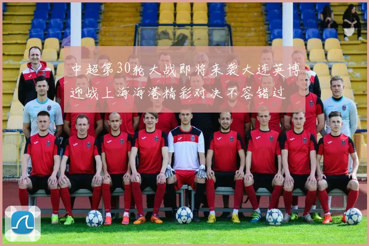 中超第30轮大战即将来袭大连英博迎战上海海港精彩对决不容错过