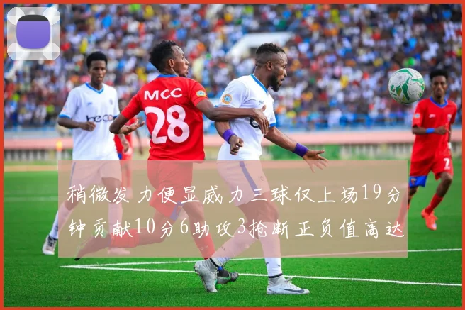 稍微发力便显威力三球仅上场19分钟贡献10分6助攻3抢断正负值高达22
