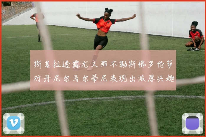 斯基拉透露尤文那不勒斯佛罗伦萨对丹尼尔马尔蒂尼表现出浓厚兴趣