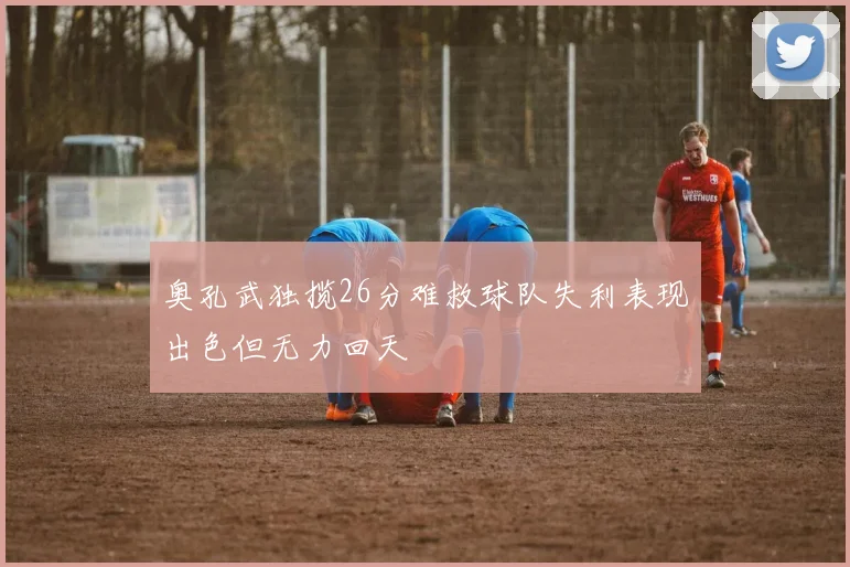 奥孔武独揽26分难救球队失利表现出色但无力回天