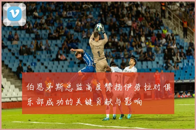 伯恩茅斯总监高度赞扬伊劳拉对俱乐部成功的关键贡献与影响