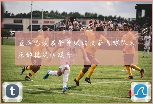 查洛巴谈战平曼城的收获与球队未来的稳定性提升