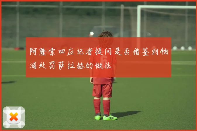 阿隆索回应记者提问是否借鉴利物浦处罚萨拉赫的做法