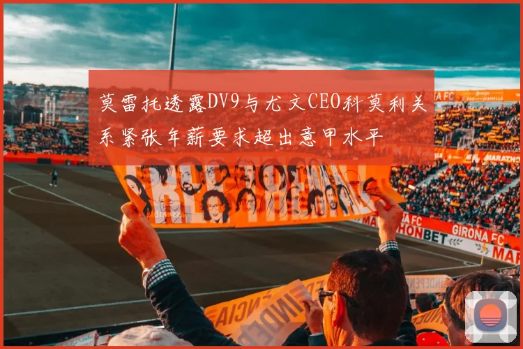 莫雷托透露DV9与尤文CEO科莫利关系紧张年薪要求超出意甲水平