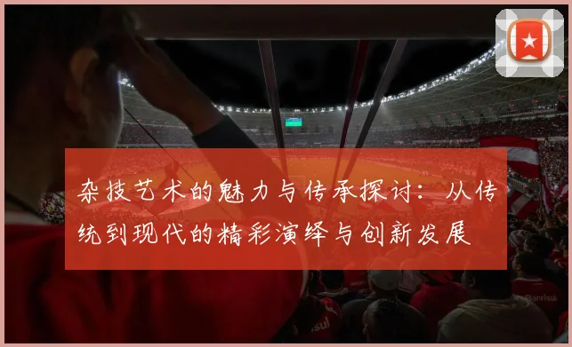 杂技艺术的魅力与传承探讨：从传统到现代的精彩演绎与创新发展