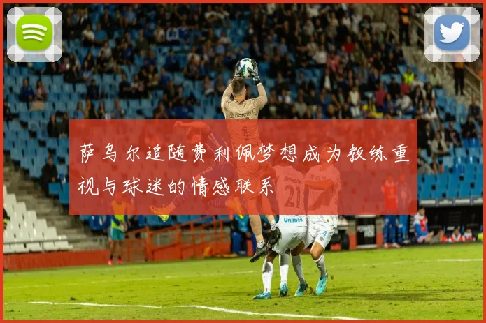 萨乌尔追随费利佩梦想成为教练重视与球迷的情感联系
