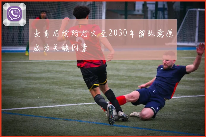 麦肯尼续约尤文至2030年留队意愿成为关键因素