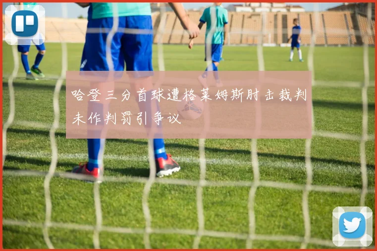 哈登三分首球遭格莱姆斯肘击裁判未作判罚引争议