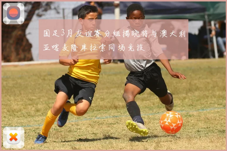 国足3月友谊赛分组揭晓将与澳大利亚喀麦隆库拉索同场竞技