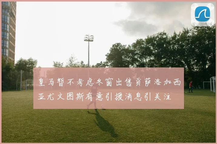 皇马暂不考虑冬窗出售贡萨洛加西亚尤文图斯有意引援消息引关注
