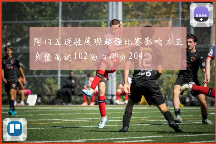 阿门五连胜展现超强比赛影响力正负值高达102场均得分204