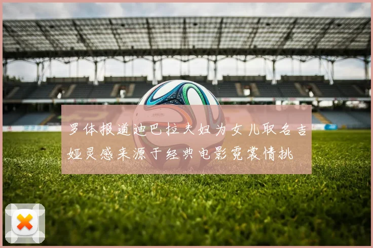 罗体报道迪巴拉夫妇为女儿取名吉娅灵感来源于经典电影霓裳情挑
