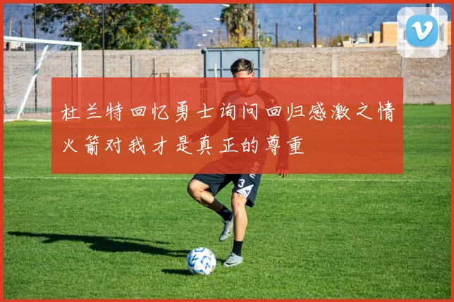杜兰特回忆勇士询问回归感激之情火箭对我才是真正的尊重