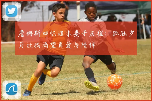詹姆斯回忆追求妻子历程：孤独岁月让我渴望真爱与陪伴