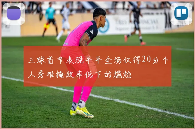 三球首节表现平平全场仅得20分个人秀难掩效率低下的尴尬
